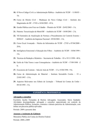 18. O Novo Código Civil e a Administração Pública - Auditório do TCDF – 11/08/03 –
1h;
19. Curso de Direito Civil – Mudanças do Novo Código Civil – Instituto dos
Magistrados do DF - 17/03 a 18/04/2003 - 45 h;
20. Gestão Pública com Foco no Cidadão – Plenário do TCDF - 26/02/2003 - 1 h;
21. Palestra: Terceirização do Metrô/DF – Auditório do TCDF - 18/09/2001 - 2 h;
22. VII Seminário de Atualização de Normas e Procedimentos de Controle Externo –
SEMAT – Auditório da Imprensa Nacional - 05/04/2001 - 4 h;
23. Curso Excel Avançado – Núcleo de Informática do TCDF - 27/03 a 07/04/2000 -
20 h;
24. Inteligência Emocional e Educação dos Filhos – Auditório do TCDF - 10/06/1999 -
2 h;
25. Técnicas de Redação e Relatório – Secretaria de Trabalho – 03 a 19/11/1998 - 40 h;
26. Estilo de Vida Tenso e suas Consequências - Auditório do TCDF - 17/09/1998 -2
h;
27. Executores de Contrato – Sala de Aula do TCDF – 13 a 15/04/1998 - 9 h;
28. Curso de Administração de Material – Instituto Serzedello Corrêa – 19 a
23/05/1997 - 15 h;
29. Aspectos Relevantes nos Editais de Licitação – Tribunal de Contas da União -
09/10/1995 - 3 h;
EXPERIÊNCIA PROFISSIONAL
Advogado e consultor
Escritório Jacoby Fernandes & Reolon Advogados Associados. Sócio fundador.
Atividades desempenhadas: advogado e consultor especializado em controle da
Administração Pública, licitações, contratos e demais parcerias da Administração, com
ênfase em parcerias público-privadas.
Período: 2009 a presente data
Assessor e Assistente de Gabinete
Ministério Público de Contas do Distrito Federal.
Período: 2008 a 2009
 