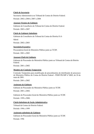 Chefe de Secretaria
Secretaria Administrativa no Tribunal de Contas do Distrito Federal.
Período: 2002 a 2004 e 2007 a 2008
Assessor-Técnico de Gabinete
Gabinete de Conselheiro do Tribunal de Contas do Distrito Federal.
Período: 2003 a 2007
Chefe de Gabinete Substituto
Gabinete de Conselheiro do Tribunal de Contas do Distrito Fe b
8deral.
Período: 2002 a 2003
Secretário-Executivo
Procuradoria-Geral do Ministério Público junto ao TCDF.
Período: 2001 a 2003
Assessor-Chefe de Gabinete
Gabinete de Procurador do Ministério Público junto ao Tribunal de Contas do Distrito
Federal.
Período: 2001 a 2002
Membro de Comissão Temporária
Comissão Temporária para modificação de procedimentos de distribuição de processos
do Ministério Público de Contas do Distrito Federal - PORT/PG/MP nº 0002, de 24 de
maio de 2001.
Período: 2001 a 2002
Assistente de Gabinete
Gabinete de Procurador do Ministério Público junto ao TCDF.
Período: 2001 a 2002.
Gabinete do Procurador-Geral do Ministério Público junto ao TCDF.
Período: 1999 a 2000.
Chefe-Substituto de Seção Administrativa
Tribunal de Contas do Distrito Federal.
Período: 1996 a 1999
Assistente-substituto de Gabinete
Gabinete do Procurador-Geral do Ministério Público junto ao TCDF.
Período: 1996
 