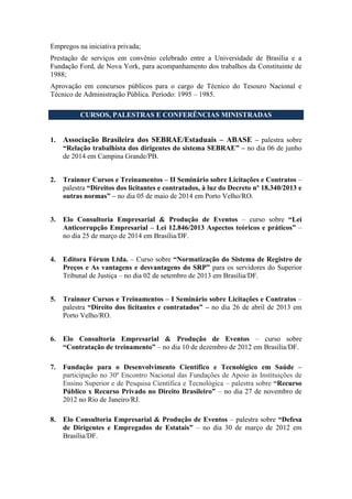 Empregos na iniciativa privada;
Prestação de serviços em convênio celebrado entre a Universidade de Brasília e a
Fundação Ford, de Nova York, para acompanhamento dos trabalhos da Constituinte de
1988;
Aprovação em concursos públicos para o cargo de Técnico do Tesouro Nacional e
Técnico de Administração Pública. Período: 1995 – 1985.
CURSOS, PALESTRAS E CONFERÊNCIAS MINISTRADAS
1. Associação Brasileira dos SEBRAE/Estaduais – ABASE – palestra sobre
“Relação trabalhista dos dirigentes do sistema SEBRAE” – no dia 06 de junho
de 2014 em Campina Grande/PB.
2. Trainner Cursos e Treinamentos – II Seminário sobre Licitações e Contratos –
palestra “Direitos dos licitantes e contratados, à luz do Decreto nº 18.340/2013 e
outras normas” – no dia 05 de maio de 2014 em Porto Velho/RO.
3. Elo Consultoria Empresarial & Produção de Eventos – curso sobre “Lei
Anticorrupção Empresarial – Lei 12.846/2013 Aspectos teóricos e práticos” –
no dia 25 de março de 2014 em Brasília/DF.
4. Editora Fórum Ltda. – Curso sobre “Normatização do Sistema de Registro de
Preços e As vantagens e desvantagens do SRP” para os servidores do Superior
Tribunal de Justiça – no dia 02 de setembro de 2013 em Brasília/DF.
5. Trainner Cursos e Treinamentos – I Seminário sobre Licitações e Contratos –
palestra “Direito dos licitantes e contratados” – no dia 26 de abril de 2013 em
Porto Velho/RO.
6. Elo Consultoria Empresarial & Produção de Eventos – curso sobre
“Contratação de treinamento” – no dia 10 de dezembro de 2012 em Brasília/DF.
7. Fundação para o Desenvolvimento Científico e Tecnológico em Saúde –
participação no 30º Encontro Nacional das Fundações de Apoio às Instituições de
Ensino Superior e de Pesquisa Científica e Tecnológica – palestra sobre “Recurso
Público x Recurso Privado no Direito Brasileiro” – no dia 27 de novembro de
2012 no Rio de Janeiro/RJ.
8. Elo Consultoria Empresarial & Produção de Eventos – palestra sobre “Defesa
de Dirigentes e Empregados de Estatais” – no dia 30 de março de 2012 em
Brasília/DF.
 