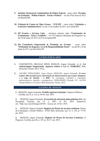 9. Instituto Nacional de Criminalística da Polícia Federal – curso sobre “Fraudes
em Licitações – Polícia Federal – Teoria e Prática” – no dia 29 de maio de 2012
em Brasília/DF.
10. Tribunal de Contas de Mato Grosso – TCE/MT – curso sobre “Licitações e
Contratos Administrativos” no dia 13 de outubro de 2011 em Cuiabá/MT.
11. NP Eventos e Serviços Ltda. – ministrou palestra sobre “Contratação de
Treinamento – Ética e Conflitos” – no VI Congresso Brasileiro de Pregoeiros no
dia 24 de março de 2011 em Foz do Iguaçu/PR.
12. Elo Consultoria Empresarial & Produção de Eventos – curso sobre
“Ordenador de despesas e a Lei de Responsabilidade Fiscal” – no dia 09 e 10 de
junho de 2011 em São Paulo/SP.
LIVROS PUBLICADOS
1. NASCIMENTO, MELILLO DINIS; REOLON, Jaques Fernando. et al. Lei
Anticorrupção Empresarial: Aspectos críticos à Lei n° 12.846/2013. Belo
Horizonte: Fórum, 2014. 192 p.
2. JACOBY FERNANDES, Jorge Ulisses; REOLON, Jaques Fernando. O novo
regime diferenciado para contratação de infraestrutura para jogos olímpicos
e a copa de futebol – o RDC. In: Licitações, contratos e convênios
administrativos: desafios e perspectivas. FERNANDES, Ricardo VC; ALVES
Tatiana Muniz S. (Coord.). Belo Horizonte: Fórum, 2013.
GALERIA DE ARTIGOS
1. REOLON, Jaques Fernando. O lobby legal nas Licitações. Negócios Públicos.
Curitiba, ano X, n. 116, p. 44-45, mar. 2014
2. REOLON, Jaques Fernando. O exercício da advocacia pelos policiais civis. Jus
Navigandi, Teresina, ano 19, n. 3887, 21 fev. 2014. Disponível
em: <http://jus.com.br/artigos/26764>. Acesso em: 24 fev. 2014.
3. REOLON, Jaques Fernando. Registro de Preços de serviços contínuos. Fórum
de Contratação e Gestão Pública - FCGP. Belo Horizonte, ano 13, n. 145, p. 77-78,
jan. 2014.
4. REOLON, Jaques Fernando. Registro de Preços de Serviços Contínuos. O
Pregoeiro. Curitiba, ano IX, n. 107, p. 36-37, out. 2013.
 