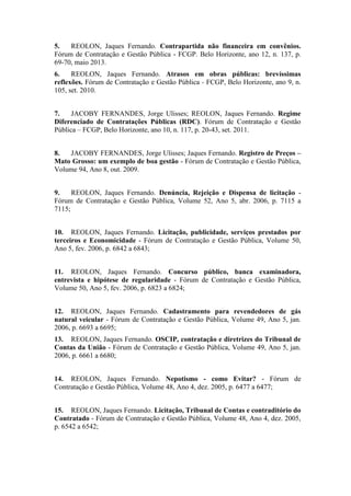 5. REOLON, Jaques Fernando. Contrapartida não financeira em convênios.
Fórum de Contratação e Gestão Pública - FCGP. Belo Horizonte, ano 12, n. 137, p.
69-70, maio 2013.
6. REOLON, Jaques Fernando. Atrasos em obras públicas: brevíssimas
reflexões. Fórum de Contratação e Gestão Pública - FCGP, Belo Horizonte, ano 9, n.
105, set. 2010.
7. JACOBY FERNANDES, Jorge Ulisses; REOLON, Jaques Fernando. Regime
Diferenciado de Contratações Públicas (RDC). Fórum de Contratação e Gestão
Pública – FCGP, Belo Horizonte, ano 10, n. 117, p. 20-43, set. 2011.
8. JACOBY FERNANDES, Jorge Ulisses; Jaques Fernando. Registro de Preços –
Mato Grosso: um exemplo de boa gestão - Fórum de Contratação e Gestão Pública,
Volume 94, Ano 8, out. 2009.
9. REOLON, Jaques Fernando. Denúncia, Rejeição e Dispensa de licitação -
Fórum de Contratação e Gestão Pública, Volume 52, Ano 5, abr. 2006, p. 7115 a
7115;
10. REOLON, Jaques Fernando. Licitação, publicidade, serviços prestados por
terceiros e Economicidade - Fórum de Contratação e Gestão Pública, Volume 50,
Ano 5, fev. 2006, p. 6842 a 6843;
11. REOLON, Jaques Fernando. Concurso público, banca examinadora,
entrevista e hipótese de regularidade - Fórum de Contratação e Gestão Pública,
Volume 50, Ano 5, fev. 2006, p. 6823 a 6824;
12. REOLON, Jaques Fernando. Cadastramento para revendedores de gás
natural veicular - Fórum de Contratação e Gestão Pública, Volume 49, Ano 5, jan.
2006, p. 6693 a 6695;
13. REOLON, Jaques Fernando. OSCIP, contratação e diretrizes do Tribunal de
Contas da União - Fórum de Contratação e Gestão Pública, Volume 49, Ano 5, jan.
2006, p. 6661 a 6680;
14. REOLON, Jaques Fernando. Nepotismo - como Evitar? - Fórum de
Contratação e Gestão Pública, Volume 48, Ano 4, dez. 2005, p. 6477 a 6477;
15. REOLON, Jaques Fernando. Licitação, Tribunal de Contas e contraditório do
Contratado - Fórum de Contratação e Gestão Pública, Volume 48, Ano 4, dez. 2005,
p. 6542 a 6542;
 