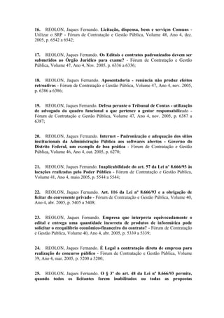 16. REOLON, Jaques Fernando. Licitação, dispensa, bens e serviços Comuns -
Utilizar o SRP - Fórum de Contratação e Gestão Pública, Volume 48, Ano 4, dez.
2005, p. 6542 a 6542;
17. REOLON, Jaques Fernando. Os Editais e contratos padronizados devem ser
submetidos ao Órgão Jurídico para exame? - Fórum de Contratação e Gestão
Pública, Volume 47, Ano 4, Nov. 2005, p. 6336 a 6336;
18. REOLON, Jaques Fernando. Aposentadoria - renúncia não produz efeitos
retroativos - Fórum de Contratação e Gestão Pública, Volume 47, Ano 4, nov. 2005,
p. 6386 a 6386;
19. REOLON, Jaques Fernando. Defesa perante o Tribunal de Contas - utilização
de advogado do quadro funcional a que pertence o gestor responsabilizado -
Fórum de Contratação e Gestão Pública, Volume 47, Ano 4, nov. 2005, p. 6387 a
6387;
20. REOLON, Jaques Fernando. Internet - Padronização e adequação dos sítios
institucionais da Administração Pública aos softwares abertos - Governo do
Distrito Federal, um exemplo de boa prática - Fórum de Contratação e Gestão
Pública, Volume 46, Ano 4, out. 2005, p. 6270;
21. REOLON, Jaques Fernando. Inaplicabilidade do art. 57 da Lei nº 8.666/93 às
locações realizadas pelo Poder Público - Fórum de Contratação e Gestão Pública,
Volume 41, Ano 4, maio 2005, p. 5544 a 5544;
22. REOLON, Jaques Fernando. Art. 116 da Lei nº 8.666/93 e a obrigação de
licitar do convenente privado - Fórum de Contratação e Gestão Pública, Volume 40,
Ano 4, abr. 2005, p. 5405 a 5408;
23. REOLON, Jaques Fernando. Empresa que interpreta equivocadamente o
edital e entrega uma quantidade incorreta de produtos de informática pode
solicitar o reequilíbrio econômico-financeiro do contrato? - Fórum de Contratação
e Gestão Pública, Volume 40, Ano 4, abr. 2005, p. 5339 a 5339;
24. REOLON, Jaques Fernando. É Legal a contratação direta de empresa para
realização de concurso público - Fórum de Contratação e Gestão Pública, Volume
39, Ano 4, mar. 2005, p. 5200 a 5200;
25. REOLON, Jaques Fernando. O § 3º do art. 48 da Lei nº 8.666/93 permite,
quando todos os licitantes forem inabilitados ou todas as propostas
 