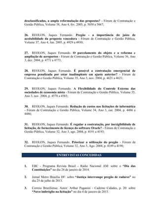 desclassificadas, a ampla reformulação das propostas? - Fórum de Contratação e
Gestão Pública, Volume 38, Ano 4, fev. 2005, p. 5050 a 5067;
26. REOLON, Jaques Fernando. Pregão - a importância do juízo de
aceitabilidade da proposta vencedora - Fórum de Contratação e Gestão Pública,
Volume 37, Ano 4, Jan. 2005, p. 4929 a 4930;
27. REOLON, Jaques Fernando. O parcelamento do objeto e a reforma e
ampliação de aeroportos - Fórum de Contratação e Gestão Pública, Volume 36, Ano
3, dez. 2004, p. 4771 a 4773;
28. REOLON, Jaques Fernando. É possível a contratação emergencial de
empresa penalizada por estar inadimplente em ajuste anterior? - Fórum de
Contratação e Gestão Pública, Volume 35, Ano 3, nov. 2004, p. 4621 a 4621;
29. REOLON, Jaques Fernando. A Flexibilidade do Controle Externo das
sociedades de economia mista - Fórum de Contratação e Gestão Pública, Volume 35,
Ano 3, nov. 2004, p. 4578 a 4583;
30. REOLON, Jaques Fernando. Redução de custos nas licitações de informática
- Fórum de Contratação e Gestão Pública, Volume 34, Ano 3, out. 2004, p. 4486 a
4486;
31. REOLON, Jaques Fernando. É regular a contratação, por inexigibilidade de
licitação, de fornecimento de licença do software Oracle? - Fórum de Contratação e
Gestão Pública, Volume 32, Ano 3, ago. 2004, p. 4191 a 4193;
32. REOLON, Jaques Fernando. Priorizar a utilização do pregão - Fórum de
Contratação e Gestão Pública, Volume 32, Ano 3, Ago. 2004, p. 4189 a 4190;
ENTREVISTAS CONCEDIDAS
1. EBC - Programa Revista Brasil - Rádio Nacional AM: sobre o “Dia das
Constituições” no dia 24 de janeiro de 2014.
2. Jornal Metro Brasília DF: sobre “Justiça interrompe pregão de radares” no
dia 25 de julho de 2013.
3. Correio Braziliense. Autor: Arthur Paganini - Caderno Cidades, p. 20: sobre
“Novo imbróglio na licitação” no dia 4 de janeiro de 2013.
 