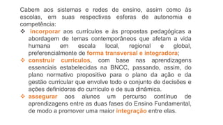 Cabem aos sistemas e redes de ensino, assim como às
escolas, em suas respectivas esferas de autonomia e
competência:
 incorporar aos currículos e às propostas pedagógicas a
abordagem de temas contemporâneos que afetam a vida
humana em escala local, regional e global,
preferencialmente de forma transversal e integradora;
 construir currículos, com base nas aprendizagens
essenciais estabelecidas na BNCC, passando, assim, do
plano normativo propositivo para o plano da ação e da
gestão curricular que envolve todo o conjunto de decisões e
ações definidoras do currículo e de sua dinâmica.
 assegurar aos alunos um percurso contínuo de
aprendizagens entre as duas fases do Ensino Fundamental,
de modo a promover uma maior integração entre elas.
 