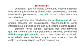 Ensino Médio
Considerar que há muitas juventudes implica organizar
uma escola que acolha as diversidades, promovendo, de modo
intencional e permanente, o respeito à pessoa humana e aos
seus direitos.
Que garanta aos estudantes ser protagonistas de seu
próprio processo de escolarização, reconhecendo-os como
interlocutores legítimos sobre currículo, ensino e aprendizagem.
Significa, nesse sentido, assegurar-lhes uma formação
que, em sintonia com seus percursos e histórias, permita-lhes
definir seu projeto de vida, tanto no que diz respeito ao estudo
e ao trabalho como também no que concerne às escolhas de
estilos de vida saudáveis, sustentáveis e éticos
 