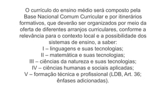 O currículo do ensino médio será composto pela
Base Nacional Comum Curricular e por itinerários
formativos, que deverão ser organizados por meio da
oferta de diferentes arranjos curriculares, conforme a
relevância para o contexto local e a possibilidade dos
sistemas de ensino, a saber:
I – linguagens e suas tecnologias;
II – matemática e suas tecnologias;
III – ciências da natureza e suas tecnologias;
IV – ciências humanas e sociais aplicadas;
V – formação técnica e profissional (LDB, Art. 36;
ênfases adicionadas).
 