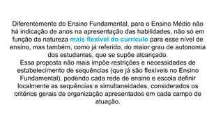 Diferentemente do Ensino Fundamental, para o Ensino Médio não
há indicação de anos na apresentação das habilidades, não só em
função da natureza mais flexível do currículo para esse nível de
ensino, mas também, como já referido, do maior grau de autonomia
dos estudantes, que se supõe alcançado.
Essa proposta não mais impõe restrições e necessidades de
estabelecimento de sequências (que já são flexíveis no Ensino
Fundamental), podendo cada rede de ensino e escola definir
localmente as sequências e simultaneidades, considerados os
critérios gerais de organização apresentados em cada campo de
atuação.
 