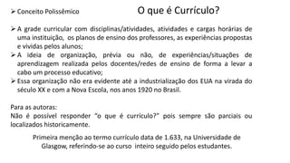 O que é Currículo?
Conceito Polissêmico
A grade curricular com disciplinas/atividades, atividades e cargas horárias de
uma instituição, os planos de ensino dos professores, as experiências propostas
e vividas pelos alunos;
A ideia de organização, prévia ou não, de experiências/situações de
aprendizagem realizada pelos docentes/redes de ensino de forma a levar a
cabo um processo educativo;
Essa organização não era evidente até a industrialização dos EUA na virada do
século XX e com a Nova Escola, nos anos 1920 no Brasil.
Para as autoras:
Não é possível responder “o que é currículo?” pois sempre são parciais ou
localizados historicamente.
Primeira menção ao termo currículo data de 1.633, na Universidade de
Glasgow, referindo-se ao curso inteiro seguido pelos estudantes.
 