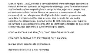 Michael Apple, (1979), defende a correspondência entre dominação econômica e
cultural. Retoma os conceitos de hegemonia e ideologia como forma de entender
a ação da educação na reprodução das desigualdades, rejeitando perspectivas
excessivamente determinista. O autor se preocupa em como os currículos
escolares (re)criam a hegemonia ideológica de determinados grupos dentro da
sociedade e propõe um olhar para a escola, para o estudo das interações
cotidianas nas salas de aula, o corpus formal do conhecimento escolar expresso
no currículo e a ação dos professores, afim de identificar as relações de classe que
são reproduzidas econômica e culturalmente pela escola.
FOCO NA ESCOLA E NAS RELAÇÕES, COMO TAMBÉM NAS NORMAS
E VALORES DA ÉPOCA E NOS ASPECTOS DA CULTURA SOCIAL
(porque alguns aspectos são ensinados em
detrimento de outros é o mais relevante)
 