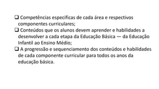  Competências especificas de cada área e respectivos
componentes curriculares;
 Conteúdos que os alunos devem aprender e habilidades a
desenvolver a cada etapa da Educação Básica — da Educação
Infantil ao Ensino Médio;
 A progressão e sequenciamento dos conteúdos e habilidades
de cada componente curricular para todos os anos da
educação básica.
 