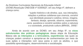 As Diretrizes Curriculares Nacionais da Educação Infantil
(DCNEI,Resolução CNE/CEB nº 5/2009)27, em seu Artigo 4º, definem a
criança como:
“sujeito histórico e de direitos, que, nas interações,
relações e práticas cotidianas que vivencia, constrói
sua identidade pessoal e coletiva, brinca, imagina,
fantasia, deseja, aprende, observa, experimenta,
narra, questiona e constrói sentidos sobre a natureza
e a sociedade, produzindo cultura (BRASIL, 2009)”.
Ainda de acordo com as DCNEI, em seu Artigo 9º, os eixos
estruturantes das práticas pedagógicas dessa etapa da Educação
Básica são as interações e a brincadeira, experiências nas quais as
crianças podem construir e apropriar-se de conhecimentos por meio de
suas ações e interações com seus pares e com os adultos, o que
possibilita aprendizagens, desenvolvimento e socialização.
 