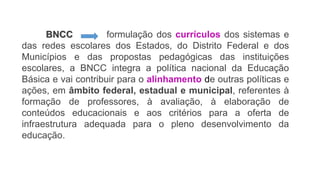 BNCC formulação dos currículos dos sistemas e
das redes escolares dos Estados, do Distrito Federal e dos
Municípios e das propostas pedagógicas das instituições
escolares, a BNCC integra a política nacional da Educação
Básica e vai contribuir para o alinhamento de outras políticas e
ações, em âmbito federal, estadual e municipal, referentes à
formação de professores, à avaliação, à elaboração de
conteúdos educacionais e aos critérios para a oferta de
infraestrutura adequada para o pleno desenvolvimento da
educação.
 