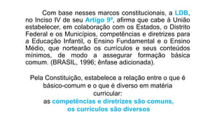 Com base nesses marcos constitucionais, a LDB,
no Inciso IV de seu Artigo 9º, afirma que cabe à União
estabelecer, em colaboração com os Estados, o Distrito
Federal e os Municípios, competências e diretrizes para
a Educação Infantil, o Ensino Fundamental e o Ensino
Médio, que nortearão os currículos e seus conteúdos
mínimos, de modo a assegurar formação básica
comum. (BRASIL, 1996; ênfase adicionada).
Pela Constituição, estabelece a relação entre o que é
básico-comum e o que é diverso em matéria
curricular:
as competências e diretrizes são comuns,
os currículos são diversos
 