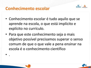 • Conhecimento escolar é tudo aquilo que se
aprende na escola, o que está implícito e
explícito no currículo.
• Para que este conhecimento seja o mais
objetivo possível precisamos superar o senso
comum de que o que vale a pena ensinar na
escola é o conhecimento científico
• .
Conhecimento escolar
 