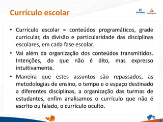 Currículo escolar
• Currículo escolar = conteúdos programáticos, grade
curricular, da divisão e particularidade das disciplinas
escolares, em cada fase escolar.
• Vai além da organização dos conteúdos transmitidos.
Intenções, do que não é dito, mas expresso
intuitivamente.
• Maneira que estes assuntos são repassados, as
metodologias de ensino, o tempo e o espaço destinado
a diferentes disciplinas, a organização das turmas de
estudantes, enfim analisamos o currículo que não é
escrito ou falado, o currículo oculto.
 
