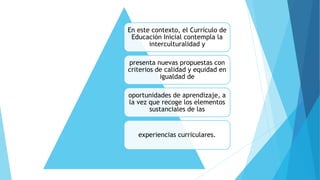 En este contexto, el Currículo de 
Educación Inicial contempla la 
interculturalidad y 
presenta nuevas propuestas con 
criterios de calidad y equidad en 
igualdad de 
oportunidades de aprendizaje, a 
la vez que recoge los elementos 
sustanciales de las 
experiencias curriculares. 
 