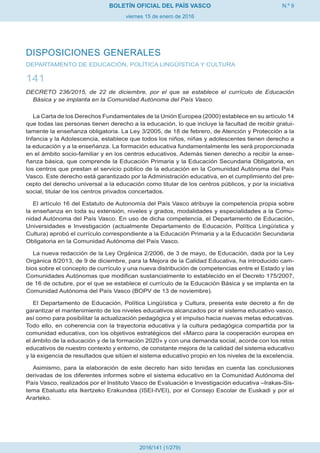 N.º 9
viernes 15 de enero de 2016
BOLETÍN OFICIAL DEL PAÍS VASCO
2016/141 (1/279)
DISPOSICIONES GENERALES
DEPARTAMENTO DE EDUCACIÓN, POLÍTICA LINGÜÍSTICA Y CULTURA
141
DECRETO 236/2015, de 22 de diciembre, por el que se establece el currículo de Educación
Básica y se implanta en la Comunidad Autónoma del País Vasco.
La Carta de los Derechos Fundamentales de la Unión Europea (2000) establece en su artículo 14
que todas las personas tienen derecho a la educación, lo que incluye la facultad de recibir gratui-
tamente la enseñanza obligatoria. La Ley 3/2005, de 18 de febrero, de Atención y Protección a la
Infancia y la Adolescencia, establece que todos los niños, niñas y adolescentes tienen derecho a
la educación y a la enseñanza. La formación educativa fundamentalmente les será proporcionada
en el ámbito socio-familiar y en los centros educativos. Además tienen derecho a recibir la ense-
ñanza básica, que comprende la Educación Primaria y la Educación Secundaria Obligatoria, en
los centros que prestan el servicio público de la educación en la Comunidad Autónoma del País
Vasco. Este derecho está garantizado por la Administración educativa, en el cumplimiento del pre-
cepto del derecho universal a la educación como titular de los centros públicos, y por la iniciativa
social, titular de los centros privados concertados.
El artículo 16 del Estatuto de Autonomía del País Vasco atribuye la competencia propia sobre
la enseñanza en toda su extensión, niveles y grados, modalidades y especialidades a la Comu-
nidad Autónoma del País Vasco. En uso de dicha competencia, el Departamento de Educación,
Universidades e Investigación (actualmente Departamento de Educación, Política Lingüística y
Cultura) aprobó el currículo correspondiente a la Educación Primaria y a la Educación Secundaria
Obligatoria en la Comunidad Autónoma del País Vasco.
La nueva redacción de la Ley Orgánica 2/2006, de 3 de mayo, de Educación, dada por la Ley
Orgánica 8/2013, de 9 de diciembre, para la Mejora de la Calidad Educativa, ha introducido cam-
bios sobre el concepto de currículo y una nueva distribución de competencias entre el Estado y las
Comunidades Autónomas que modifican sustancialmente lo establecido en el Decreto 175/2007,
de 16 de octubre, por el que se establece el currículo de la Educación Básica y se implanta en la
Comunidad Autónoma del País Vasco (BOPV de 13 de noviembre).
El Departamento de Educación, Política Lingüística y Cultura, presenta este decreto a fin de
garantizar el mantenimiento de los niveles educativos alcanzados por el sistema educativo vasco,
así como para posibilitar la actualización pedagógica y el impulso hacia nuevas metas educativas.
Todo ello, en coherencia con la trayectoria educativa y la cultura pedagógica compartida por la
comunidad educativa, con los objetivos estratégicos del «Marco para la cooperación europea en
el ámbito de la educación y de la formación 2020» y con una demanda social, acorde con los retos
educativos de nuestro contexto y entorno, de constante mejora de la calidad del sistema educativo
y la exigencia de resultados que sitúen el sistema educativo propio en los niveles de la excelencia.
Asimismo, para la elaboración de este decreto han sido tenidas en cuenta las conclusiones
derivadas de los diferentes informes sobre el sistema educativo en la Comunidad Autónoma del
País Vasco, realizados por el Instituto Vasco de Evaluación e Investigación educativa –Irakas-Sis-
tema Ebaluatu eta Ikertzeko Erakundea (ISEI-IVEI), por el Consejo Escolar de Euskadi y por el
Ararteko.
 