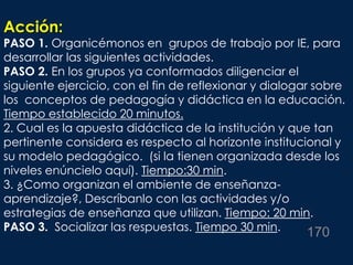 Acción:
PASO 1. Organicémonos en grupos de trabajo por IE, para
desarrollar las siguientes actividades.
PASO 2. En los grupos ya conformados diligenciar el
siguiente ejercicio, con el fin de reflexionar y dialogar sobre
los conceptos de pedagogía y didáctica en la educación.
Tiempo establecido 20 minutos.
2. Cual es la apuesta didáctica de la institución y que tan
pertinente considera es respecto al horizonte institucional y
su modelo pedagógico. (si la tienen organizada desde los
niveles enúncielo aquí). Tiempo:30 min.
3. ¿Como organizan el ambiente de enseñanza-
aprendizaje?, Descríbanlo con las actividades y/o
estrategias de enseñanza que utilizan. Tiempo: 20 min.
PASO 3. Socializar las respuestas. Tiempo 30 min. 170
 