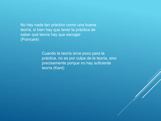 No hay nada tan práctico como una buena
teoría, si bien hay que tener la práctica de
saber qué teoría hay que escoger
(Poincaré)
Cuando la teoría sirve poco para la
práctica, no es por culpa de la teoría, sino
precisamente porque no hay suficiente
teoría (Kant)
 