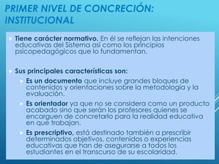 PRIMER NIVEL DE CONCRECIÓN:
INSTITUCIONAL
 Tiene carácter normativo. En él se reflejan las intenciones
educativas del Sistema así como los principios
psicopedagógicos que lo fundamentan.
 Sus principales características son:
 Es un documento que incluye grandes bloques de
contenidos y orientaciones sobre la metodología y la
evaluación.
 Es orientador ya que no se considera como un producto
acabado sino que serán los profesores quienes se
encarguen de concretarlo para la realidad educativa
en que trabajan.
 Es prescriptivo, está destinado también a prescribir
determinados objetivos, contenidos o experiencias
educativas que han de asegurarse a todos los
estudiantes en el transcurso de su escolaridad.
 