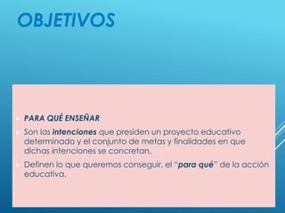 OBJETIVOS
 PARA QUÉ ENSEÑAR
 Son las intenciones que presiden un proyecto educativo
determinado y el conjunto de metas y finalidades en que
dichas intenciones se concretan.
 Definen lo que queremos conseguir, el “para qué” de la acción
educativa.
 