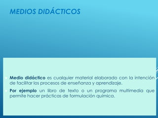 MEDIOS DIDÁCTICOS
 Medio didáctico es cualquier material elaborado con la intención
de facilitar los procesos de enseñanza y aprendizaje.
 Por ejemplo un libro de texto o un programa multimedia que
permite hacer prácticas de formulación química.
 