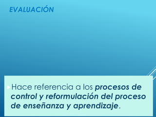 EVALUACIÓN
Hace referencia a los procesos de
control y reformulación del proceso
de enseñanza y aprendizaje.
 