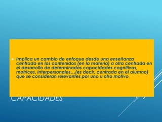 COMPETENCIAS Y
CAPACIDADES
 Implica un cambio de enfoque desde una enseñanza
centrada en los contenidos (en la materia) a otra centrada en
el desarrollo de determinadas capacidades cognitivas,
motrices, interpersonales…(es decir, centrada en el alumno)
que se consideran relevantes por uno u otro motivo
 