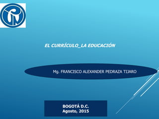 EL CURRÍCULO_LA EDUCACIÓN
Mg. FRANCISCO ALEXANDER PEDRAZA TIJARO
BOGOTÁ D.C.
Agosto, 2015
 