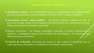 ELEMENTOS DEL CURRÍCULO
Aprendizajes básicos: Son considerados básicos los aprendizajes cuya adquisición por
parte de los estudiantes en un determinado nivel (EGB, BGU) o subnivel educativo.
Aprendizajes básicos imprescindibles: aprendizajes mínimos obligatorios para la
promoción escolar, ya que, si no se logran en los niveles en los que se promueven, son muy
difíciles de alcanzar en momentos posteriores.
Bloques curriculares: Los bloques curriculares responden a criterios epistemológicos,
didácticos y pedagógicos propios de los ámbitos de conocimiento y de experiencia que
abarcan las áreas curriculares.
Criterios de evaluación: Enunciado que expresa el tipo y grado de aprendizaje que se
espera que hayan alcanzado los estudiantes en un momento determinado.
 