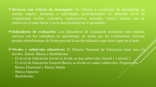 Destreza con criterio de desempeño: Se refieren a contenidos de aprendizaje en
sentido amplio, destrezas o habilidades, procedimientos de diferente nivel de
complejidad, hechos, conceptos, explicaciones, actitudes, valores, normas con un
énfasis en el saber hacer y en la funcionalidad de lo aprendido.
Indicadores de evaluación: Los indicadores de evaluación mantienen una relación
unívoca con los estándares de aprendizaje, de modo que las evaluaciones externas
puedan retroalimentar de forma precisa la acción educativa que tiene lugar en el aula.
Niveles y subniveles educativos: El Sistema Nacional de Educación tiene tres (3)
niveles: Inicial, Básica y Bachillerato.
- El nivel de Educación Inicial se divide en dos subniveles: Inicial 1 e Inicial 2
- El nivel de Educación General Básica se divide en cuatro subniveles: Preparatoria,
Básica Elemental y Básica Media
- Básica Superior
- Bachillerato.
 
