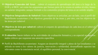  Objetivos Generales del Área: cubren el conjunto de aprendizajes del área a lo largo de la
EGB y el BGU, así como las asignaturas que forman parte de la misma en ambos niveles, tienen
un carácter integrador, aunque limitado a los contenidos propios del área en un sentido amplio.
 Objetivos Integradores de Subnivel: Estos objetivos se articulan, por un lado, con el perfil del
Bachillerato ecuatoriano y los objetivos generales de las áreas y, por otro, con los objetivos de
las áreas por subnivel
 Objetivos de área por subnivel: cubren el conjunto de aprendizajes de cada área en el subnivel
correspondiente.
 Evaluación: hacen énfasis en las actividades de evaluación formativa y en especial en aquellos
nudos críticos que requieran una atención específica.
 Perfil de Bachillerato ecuatoriano: Asegura un desarrollo integral y pleno de los estudiantes y se
articula en torno a los valores de justicia, innovación y solidaridad, desarrollando aspectos tan
relevantes como la conciencia social, el equilibrio personal, la convivencia.
 