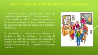 FUNDAMENTOS EPISTEMOLÓGICOS Y PEDAGÓGICOS
La Educación Física se origina como campo de
conocimiento (Bourdieu, 1971) diferenciándose
de las actividades físicas, cuando se comienza a
discutir sobre su objeto, sus fines y métodos, proceso
que ocurre en gran parte del mundo en el transcurso
del siglo XX.
Al constituirse en campo de conocimiento, se
desplaza la idea de absoluto y se reconoce la
existencia de diferentes paradigmas que responden a
distintas concepciones de sujeto y de mundo, en
relación a lo que Kuhn (1971) denominó revoluciones
científicas.
 