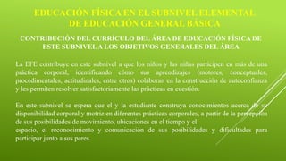 EDUCACIÓN FÍSICA EN EL SUBNIVEL ELEMENTAL
DE EDUCACIÓN GENERAL BÁSICA
CONTRIBUCIÓN DEL CURRÍCULO DEL ÁREA DE EDUCACIÓN FÍSICA DE
ESTE SUBNIVELA LOS OBJETIVOS GENERALES DEL ÁREA
La EFE contribuye en este subnivel a que los niños y las niñas participen en más de una
práctica corporal, identificando cómo sus aprendizajes (motores, conceptuales,
procedimentales, actitudinales, entre otros) colaboran en la construcción de autoconfianza
y les permiten resolver satisfactoriamente las prácticas en cuestión.
En este subnivel se espera que el y la estudiante construya conocimientos acerca de su
disponibilidad corporal y motriz en diferentes prácticas corporales, a partir de la percepción
de sus posibilidades de movimiento, ubicaciones en el tiempo y el
espacio, el reconocimiento y comunicación de sus posibilidades y dificultades para
participar junto a sus pares.
 