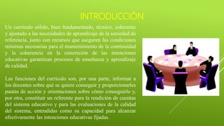 INTRODUCCIÓN
Un currículo sólido, bien fundamentado, técnico, coherente
y ajustado a las necesidades de aprendizaje de la sociedad de
referencia, junto con recursos que aseguren las condiciones
mínimas necesarias para el mantenimiento de la continuidad
y la coherencia en la concreción de las intenciones
educativas garantizan procesos de enseñanza y aprendizaje
de calidad.
Las funciones del currículo son, por una parte, informar a
los docentes sobre qué se quiere conseguir y proporcionarles
pautas de acción y orientaciones sobre cómo conseguirlo y,
por otra, constituir un referente para la rendición de cuentas
del sistema educativo y para las evaluaciones de la calidad
del sistema, entendidas como su capacidad para alcanzar
efectivamente las intenciones educativas fijadas.
 