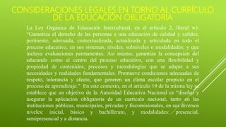 CONSIDERACIONES LEGALES EN TORNO AL CURRÍCULO
DE LA EDUCACIÓN OBLIGATORIA
La Ley Orgánica de Educación Intercultural, en el artículo 2, literal w):
“Garantiza el derecho de las personas a una educación de calidad y calidez,
pertinente, adecuada, contextualizada, actualizada y articulada en todo el
proceso educativo, en sus sistemas, niveles, subniveles o modalidades; y que
incluya evaluaciones permanentes. Así mismo, garantiza la concepción del
educando como el centro del proceso educativo, con una flexibilidad y
propiedad de contenidos, procesos y metodologías que se adapte a sus
necesidades y realidades fundamentales. Promueve condiciones adecuadas de
respeto, tolerancia y afecto, que generen un clima escolar propicio en el
proceso de aprendizaje.” En este contexto, en el artículo 19 de la misma ley se
establece que un objetivo de la Autoridad Educativa Nacional es “diseñar y
asegurar la aplicación obligatoria de un currículo nacional, tanto en las
instituciones públicas, municipales, privadas y fiscomisionales, en sus diversos
niveles: inicial, básico y bachillerato, y modalidades: presencial,
semipresencial y a distancia.
 