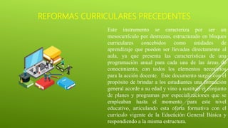 REFORMAS CURRICULARES PRECEDENTES
Este instrumento se caracteriza por ser un
mesocurrículo por destrezas, estructurado en bloques
curriculares concebidos como unidades de
aprendizaje que pueden ser llevadas directamente al
aula, ya que presenta las características de una
programación anual para cada una de las áreas de
conocimiento, con todos los elementos necesarios
para la acción docente. Este documento surgió con el
propósito de brindar a los estudiantes una formación
general acorde a su edad y vino a sustituir el conjunto
de planes y programas por especializaciones que se
empleaban hasta el momento para este nivel
educativo, articulando esta oferta formativa con el
currículo vigente de la Educación General Básica y
respondiendo a la misma estructura.
 