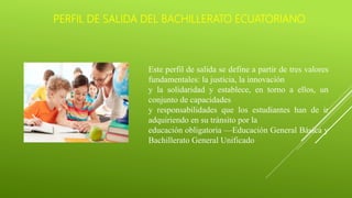 PERFIL DE SALIDA DEL BACHILLERATO ECUATORIANO
Este perfil de salida se define a partir de tres valores
fundamentales: la justicia, la innovación
y la solidaridad y establece, en torno a ellos, un
conjunto de capacidades
y responsabilidades que los estudiantes han de ir
adquiriendo en su tránsito por la
educación obligatoria —Educación General Básica y
Bachillerato General Unificado
 