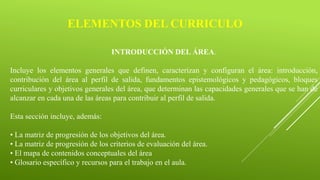 ELEMENTOS DEL CURRICULO
INTRODUCCIÓN DEL ÁREA.
Incluye los elementos generales que definen, caracterizan y configuran el área: introducción,
contribución del área al perfil de salida, fundamentos epistemológicos y pedagógicos, bloques
curriculares y objetivos generales del área, que determinan las capacidades generales que se han de
alcanzar en cada una de las áreas para contribuir al perfil de salida.
Esta sección incluye, además:
• La matriz de progresión de los objetivos del área.
• La matriz de progresión de los criterios de evaluación del área.
• El mapa de contenidos conceptuales del área
• Glosario específico y recursos para el trabajo en el aula.
 