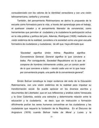 10
consustanciado con los valores de la identidad venezolana y con una visión
latinoamericana, caribeña y universal.
También, del pensamiento Robinsoniano se deriva la propuesta de la
escuela como formadora para la vida, a través del aprendizaje para el trabajo,
el quehacer creador y el pensamiento liberador de conciencias, como
herramientas que permitan al ciudadano y la ciudadana la participación activa
en la vida pública y política del país. Además, Rodríguez (1828), mediante una
visión sistémica de la realidad, considera a la sociedad como una gran escuela
formadora de ciudadanos y ciudadanas; de allí que, haya afirmado que:
“Sociedad significa Unión Intima; República significa
Conveniencia General; General significa lo que conviene a
todos. Por consiguiente, Sociedad Republicana es la que se
compone de hombres íntimamente unidos, por un común sentir
de lo que conviene a todos – viendo cada uno en lo que hace
por conveniencia propia, una parte de la conveniencia general”.
Simón Bolívar constituye la mejor evidencia del éxito de la Educación
Robinsoniana, con una visión sistémica de la realidad para impulsar su
transformación social. Se puede apreciar en los diversos escritos y
documentos del Libertador, que en sus reflexiones y análisis sobre Venezuela
y la Gran Colombia, existía una estrecha y determinante relación entre la
educación y la ciudadanía; es decir, que sin instrucción o formación
difícilmente podían los seres humanos convertirse en los ciudadanos y las
ciudadanas que requería la fundación de la República. En el Discurso de
Angostura (1819) cuando Bolívar habla de Moral y Luces y la
 