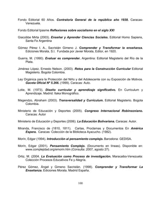 100
Fondo Editorial 60 Años. C blica año 1938. Caracas-
Venezuela.
Giaco
Gómez Pérez I. A., Sacristán Gimeno J.
Javier Morata, Editor, en 1920.
Evaluar es comprender
Jiménez López, Ernesto Nelson. (2003). Editorial
ición de Motivos.
otie, Diseño curricular y aprendizaje significativo. En Curriculum y
inist Educación y Deportes (2005). Congreso Internacional Robinsoniano.
iran de (1810, 1811). Cartas, Proclamas y Documentos En América
orín, Edgar (1994). Introducción al pensamiento complejo. Barcelona: GEDISA.
Pensamiento Complejo. le en:
érez
ontraloría General de la repú
Fondo Editorial Ipasme Reflexiones sobre socialismo en el siglo XXI
bbe Mirta (2003). Enseñar y Aprender Ciencias Sociales. Editorial Homo Sapiens,
Santa Fe Argentina
Comprender y Transformar la enseñanza.
Ediciones Morata, S.I. Fundada por
Guerra, M. (1990). . Argentina: Editorial Magisterio del Río de la
Plata.
Retos para la Construcción Curricular
Magisterio. Bogota Colombia.
ey Orgánica para la Protección del Niño y del Adolescente con su ExposL
Gaceta Oficial Nº 5.266. (1999). Caracas: Auto.
M. (1973).L
Aprendizaje. Madrid: Itaka Monográfico.
Magendzo, Abraham (2003). Transversalidad y Currículum. Editorial Magisterio. Bogota
Colombia.
erio deM
Caracas: Autor
Ministerio de Educación y Deportes (2006). La Educación Bolivariana. Caracas: Autor.
da, FranciscoM
Espera. Caracas: Colección de la Biblioteca Ayacucho. (1982).
M
orín, Edgar (2001). (Documento en líneas). DisponibM
www.complejidad.org/emorin.htm (Consulta: 2007, agosto 27).
Ortiz, M. (2004. La Evaluación como Proceso de investigación. Maracaibo-Venezuela:
Colección Procesos Educativos Fe y Alegría.
Gómez, Ángel y Gimeno Sacristán. (1998). Comprender y Transformar LaP
Enseñanza. Ediciones Morata. Madrid España.
 