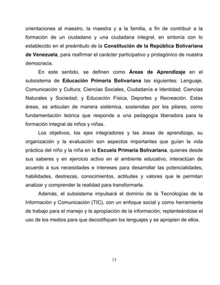 13
orientaciones al maestro, la maestra y a la familia, a fin de contribuir a la
formación de un ciudadano y una ciudadana integral, en sintonía con lo
establecido en el preámbulo de la Constitución de la República Bolivariana
de Venezuela, para reafirmar el carácter participativo y protagónico de nuestra
democracia.
En este sentido, se definen como Áreas de Aprendizaje en el
subsistema de Educación Primaria Bolivariana las siguientes: Lenguaje,
Comunicación y Cultura; Ciencias Sociales, Ciudadanía e Identidad; Ciencias
Naturales y Sociedad; y Educación Física, Deportes y Recreación. Estas
áreas, se articulan de manera sistémica, sostenidas por los pilares, como
fundamentación teórica que responde a una pedagogía liberadora para la
formación integral de niños y niñas.
Los objetivos, los ejes integradores y las áreas de aprendizaje, su
organización y la evaluación son aspectos importantes que guían la vida
práctica del niño y la niña en la Escuela Primaria Bolivariana, quienes desde
sus saberes y en ejercicio activo en el ambiente educativo, interactúan de
acuerdo a sus necesidades e intereses para desarrollar las potencialidades,
habilidades, destrezas, conocimientos, actitudes y valores que le permitan
analizar y comprender la realidad para transformarla.
Además, el subsistema impulsará el dominio de la Tecnologías de la
Información y Comunicación (TIC), con un enfoque social y como herramienta
de trabajo para el manejo y la apropiación de la información; replanteándose el
uso de los medios para que decodifiquen los lenguajes y se apropien de ellos.
 