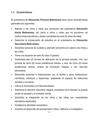 14
1.1- Características
El subsistema de Educación Primaria Bolivariana tiene como características
generales las siguientes:
• Atiende a los niños y niñas que provienen del subsistema Educación
Inicial Bolivariana; así como a niños y niñas que no provienen de
instituciones educativas y tienen cumplidos los seis (6) años de edad.
• Garantiza la prosecución de estudios en el subsistema de Educación
Secundaria Bolivariana.
• Garantiza servicios de cuidado y atención preventiva en salud a los niños y
las niñas.
• Tiene una duración de seis (6) años -
6 grados-
.
• Contempla dos (2) formas de aplicación de la jornada escolar: una, con
jornada de ocho (8) horas académicas diarias, y otra, de cinco (5) horas
académicas diarias; ambas de formación integral y con atención
alimentaria.
• Desarrolla acciones e interacciones con la familia y otras instituciones:
científicas, artísticas y deportivas; ampliando el espacio de relaciones
sociales y humanas.
• Valora la diversidad y la interculturalidad.
• Garantiza la atención educativa integral, promotora de la libertad, la justicia
social, la equidad y la inclusión social.
• Garantiza la integración de los niños y las niñas con necesidades
educativas especiales.
• Fortalece la identidad venezolana.
• Incentiva el desarrollo del pensamiento crítico, reflexivo e investigativo.
 
