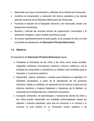 15
• Desarrolla una nueva comprensión y reflexión de la Historia de Venezuela.
• Incentiva la comprensión y valoración del idioma castellano y los demás
idiomas maternos de la República Bolivariana de Venezuela.
• Favorece el estudio de la Geografía General y de Venezuela, desde una
perspectiva actualizada.
• Muestra y difunde las diversas formas de organización comunitaria y el
desarrollo endógeno, como modelo económico-social.
• Al concluir satisfactoriamente el sexto grado, se le otorgará al niño y la niña
una boleta de aprobación de Educación Primaria Bolivariana.
1.2- Objetivos
El subsistema de Educación Primaria Bolivariana aspira:
• Fortalecer la formación de los niños y las niñas como seres sociales,
integrales, solidarios, innovadores, creativos, críticos y reflexivos, con la
finalidad de comprender y transformar su realidad más inmediata para el
bienestar y la armonía colectiva.
• Desarrollar valores, actitudes y virtudes para fortalecer su dignidad y la
identidad venezolana, a partir de la apropiación de los procesos
históricos, desde su realidad y la valoración de los hechos vividos por los
distintos hombres y mujeres forjadores y forjadoras de la libertad, en
búsqueda de la independencia y soberanía venezolana.
• Compartir ambientes de aprendizajes y mediaciones donde los niños y
las niñas puedan desarrollar sus múltiples potencialidades desde los
saberes y haceres populares, para que se conozcan a sí mismos y sí
mismas, lo cual incidirá en su formación crítica, analítica y de
 