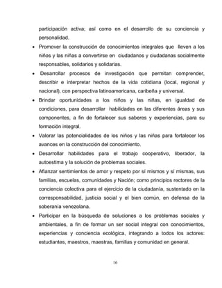 16
participación activa; así como en el desarrollo de su conciencia y
personalidad.
• Promover la construcción de conocimientos integrales que lleven a los
niños y las niñas a convertirse en ciudadanos y ciudadanas socialmente
responsables, solidarios y solidarias.
• Desarrollar procesos de investigación que permitan comprender,
describir e interpretar hechos de la vida cotidiana (local, regional y
nacional), con perspectiva latinoamericana, caribeña y universal.
• Brindar oportunidades a los niños y las niñas, en igualdad de
condiciones, para desarrollar habilidades en las diferentes áreas y sus
componentes, a fin de fortalecer sus saberes y experiencias, para su
formación integral.
• Valorar las potencialidades de los niños y las niñas para fortalecer los
avances en la construcción del conocimiento.
• Desarrollar habilidades para el trabajo cooperativo, liberador, la
autoestima y la solución de problemas sociales.
• Afianzar sentimientos de amor y respeto por sí mismos y sí mismas, sus
familias, escuelas, comunidades y Nación; como principios rectores de la
conciencia colectiva para el ejercicio de la ciudadanía, sustentado en la
corresponsabilidad, justicia social y el bien común, en defensa de la
soberanía venezolana.
• Participar en la búsqueda de soluciones a los problemas sociales y
ambientales, a fin de formar un ser social integral con conocimientos,
experiencias y conciencia ecológica, integrando a todos los actores:
estudiantes, maestros, maestras, familias y comunidad en general.
 