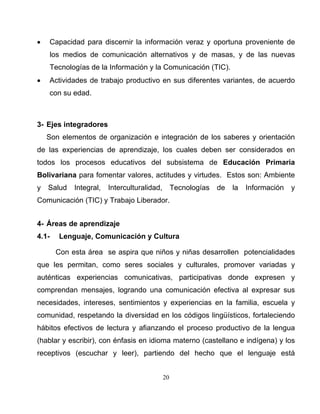 20
• Capacidad para discernir la información veraz y oportuna proveniente de
los medios de comunicación alternativos y de masas, y de las nuevas
Tecnologías de la Información y la Comunicación (TIC).
• Actividades de trabajo productivo en sus diferentes variantes, de acuerdo
con su edad.
3- Ejes integradores
Son elementos de organización e integración de los saberes y orientación
de las experiencias de aprendizaje, los cuales deben ser considerados en
todos los procesos educativos del subsistema de Educación Primaria
Bolivariana para fomentar valores, actitudes y virtudes. Estos son: Ambiente
y Salud Integral, Interculturalidad, Tecnologías de la Información y
Comunicación (TIC) y Trabajo Liberador.
4- Áreas de aprendizaje
4.1- Lenguaje, Comunicación y Cultura
Con esta área se aspira que niños y niñas desarrollen potencialidades
que les permitan, como seres sociales y culturales, promover variadas y
auténticas experiencias comunicativas, participativas donde expresen y
comprendan mensajes, logrando una comunicación efectiva al expresar sus
necesidades, intereses, sentimientos y experiencias en la familia, escuela y
comunidad, respetando la diversidad en los códigos lingüísticos, fortaleciendo
hábitos efectivos de lectura y afianzando el proceso productivo de la lengua
(hablar y escribir), con énfasis en idioma materno (castellano e indígena) y los
receptivos (escuchar y leer), partiendo del hecho que el lenguaje está
 