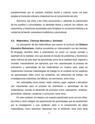 21
predeterminado por el contexto histórico social y cultural, como vía para
ampliar el horizonte cultural e intelectual con el conocimiento del otro.
Asimismo, los niños y las niñas reconocerán y valorarán la cosmovisión
de los pueblos y comunidades, la identidad étnica y cultural, los valores, las
costumbres y tradiciones ancestrales para fortalecer la conciencia histórica y la
unidad de la Nación venezolana multiétnica y pluricultural.
4.2- Matemática, Ciencias Naturales y Sociedad
La concepción de las matemáticas que asume el currículo del Sistema
Educativo Bolivariano, implica concebirlas en interconexión con las ciencias.
El lenguaje científico lleva a entenderlas no como un campo cerrado y
apartado de la realidad, sino que aborda el estudio de problemas y fenómenos
tanto internos de esta área de aprendizaje como de la realidad local, regional y
mundial, trascendiendo los ejercicios que han caracterizado el proceso de
orientación y aprendizaje de las matemáticas en nuestro país, pues se
implementan diversas metodologías de trabajo en el contexto de los espacios
de aprendizajes; tales como los proyectos, las estaciones de trabajo, las
investigaciones colectivas, los talleres, los seminarios, entre otras.
Así, actividades como contar, medir, estimar, jugar, explicar y demostrar
son importantes para el proceso de orientación y aprendizaje de las
matemáticas, aunado al desarrollo de procesos como: representar, sintetizar,
generalizar, abstraer, conjeturar y comunicar, entre otros.
En este contexto, el maestro y la maestra planificarán junto con los niños,
las niñas y otros colegas, las experiencias de aprendizajes que se caractericen
por la investigación y que conlleven tanto a la comprensión de ideas
matemáticas, como estrechar relaciones con el ambiente. Esta área tiene
 
