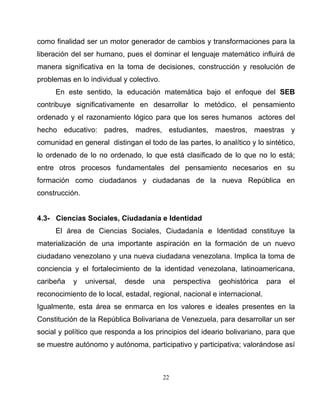 22
como finalidad ser un motor generador de cambios y transformaciones para la
liberación del ser humano, pues el dominar el lenguaje matemático influirá de
manera significativa en la toma de decisiones, construcción y resolución de
problemas en lo individual y colectivo.
En este sentido, la educación matemática bajo el enfoque del SEB
contribuye significativamente en desarrollar lo metódico, el pensamiento
ordenado y el razonamiento lógico para que los seres humanos actores del
hecho educativo: padres, madres, estudiantes, maestros, maestras y
comunidad en general distingan el todo de las partes, lo analítico y lo sintético,
lo ordenado de lo no ordenado, lo que está clasificado de lo que no lo está;
entre otros procesos fundamentales del pensamiento necesarios en su
formación como ciudadanos y ciudadanas de la nueva República en
construcción.
4.3- Ciencias Sociales, Ciudadanía e Identidad
El área de Ciencias Sociales, Ciudadanía e Identidad constituye la
materialización de una importante aspiración en la formación de un nuevo
ciudadano venezolano y una nueva ciudadana venezolana. Implica la toma de
conciencia y el fortalecimiento de la identidad venezolana, latinoamericana,
caribeña y universal, desde una perspectiva geohistórica para el
reconocimiento de lo local, estadal, regional, nacional e internacional.
Igualmente, esta área se enmarca en los valores e ideales presentes en la
Constitución de la República Bolivariana de Venezuela, para desarrollar un ser
social y político que responda a los principios del ideario bolivariano, para que
se muestre autónomo y autónoma, participativo y participativa; valorándose así
 