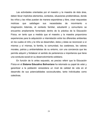 24
Las actividades orientadas por el maestro y la maestra de ésta área,
deben llevar implícitos elementos, contextos, situaciones problemáticas, donde
los niños y las niñas puedan de manera espontánea y libre, crear respuestas
motrices que satisfagan sus necesidades de movimiento e
imaginación. Además, el contexto familiar, estudiantil y comunitario se
encuentra ampliamente fomentado dentro de la práctica de la Educación
Física, en tanto que a medida que el maestro y la maestra proporciona
experiencias para la adquisición e interrelación entre los diferentes ambientes
en los cuales el niño y la niña se desarrollan, éstos y éstas se reconocen a sí
mismos y sí mismas, la familia, la comunidad, los coetáneos, los valores
morales, patrios y ambientalistas de su entorno, con una conciencia que les
permite adquirir y fortalecer el sentido de pertenencia e importancia que tiene
una conducta social en su desenvolvimiento cotidiano.
En función de lo antes expuesto, es preciso referir que la Educación
Física en el Sistema Educativo Bolivariano ha retomado su papel de velar y
garantizar a la población venezolana un nivel de calidad de vida en el
desarrollo de sus potencialidades socioculturales, tanto individuales como
colectivas.
 