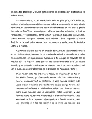 6
las pasadas, presentes y futuras generaciones de ciudadanos y ciudadanas de
toda la Patria.
En consecuencia, no es de extrañar que los principios, características,
perfiles, orientaciones, propósitos, componentes y metodología de aprendizaje
del Currículo Nacional Bolivariano estén fundamentados en las ideas y praxis
libertadoras, filosóficas, pedagógicas, políticas, sociales, culturales de ilustres
venezolanos y venezolanas, como Simón Rodríguez, Francisco de Miranda,
Simón Bolívar, Ezequiel Zamora, Luis Beltrán Prieto Figueroa y Belén
Sanjuán, y de eminentes pensadores, pedagogos y pedagogas de América
Latina y el mundo.
Aspiramos a que la puesta en práctica del Currículo Nacional Bolivariano
en las distintas aulas, se nutra de los aportes de todos los venezolanos y todas
las venezolanas, sin excepción ni exclusión, a fin de que se proyecte con el
impulso que se requiere para generar las transformaciones que Venezuela
necesita y se convierta nuestro país en ejemplo para el mundo, cumpliendo así
con el sueño de Bolívar plasmado en el Discurso de Angostura (1819):
Volando por entre las próximas edades, mi imaginación se fija en
los siglos futuros, y observando desde allá, con admiración y
pasmo, la prosperidad, el esplendor, la vida que ha recibido esta
vasta región, me siento arrebatado y me parece que ya la veo en el
corazón del universo, extendiéndose sobre sus dilatadas costas,
entre esos océanos que la naturaleza había separado, y que
nuestra Patria reúne con prolongados y anchurosos canales. Ya la
veo servir de lazo, de centro, de emporio a la familia humana; ya la
veo enviando a todos los recintos de la tierra los tesoros que
 